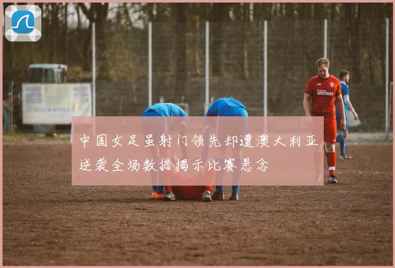 中国女足虽射门领先却遭澳大利亚逆袭全场数据揭示比赛悬念