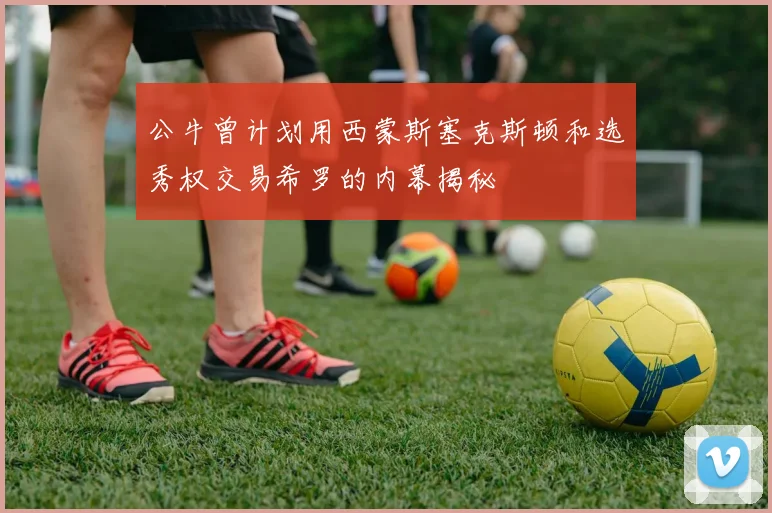 公牛曾计划用西蒙斯塞克斯顿和选秀权交易希罗的内幕揭秘