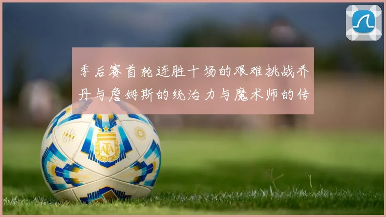 季后赛首轮连胜十场的艰难挑战乔丹与詹姆斯的统治力与魔术师的传奇之路