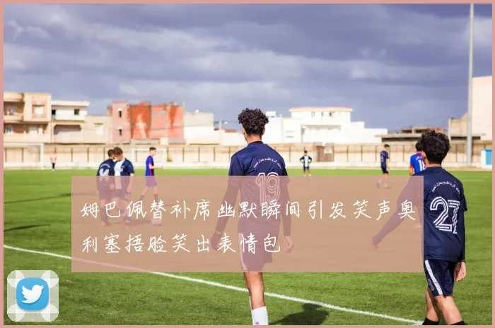 姆巴佩替补席幽默瞬间引发笑声奥利塞捂脸笑出表情包