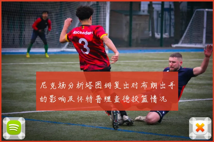 尼克杨分析塔图姆复出对布朗出手的影响及怀特普理查德投篮情况
