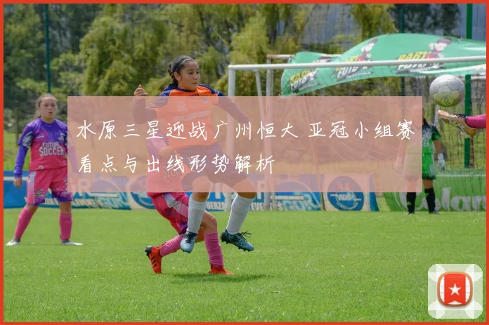 水原三星迎战广州恒大 亚冠小组赛看点与出线形势解析