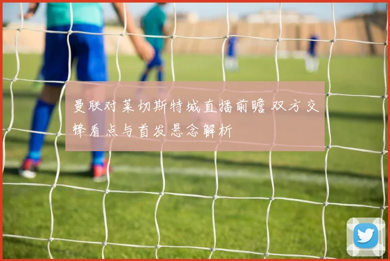 曼联对莱切斯特城直播前瞻 双方交锋看点与首发悬念解析