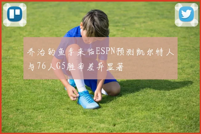乔治钓鱼季来临ESPN预测凯尔特人与76人G5胜率差异显著