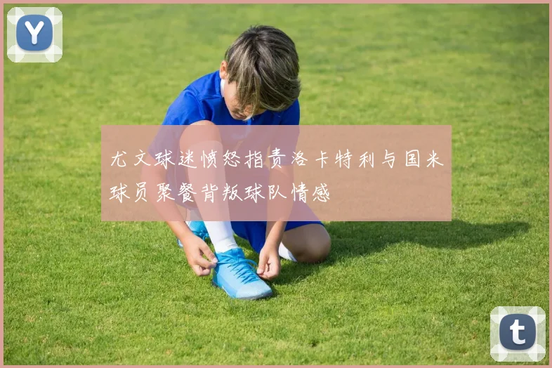 尤文球迷愤怒指责洛卡特利与国米球员聚餐背叛球队情感