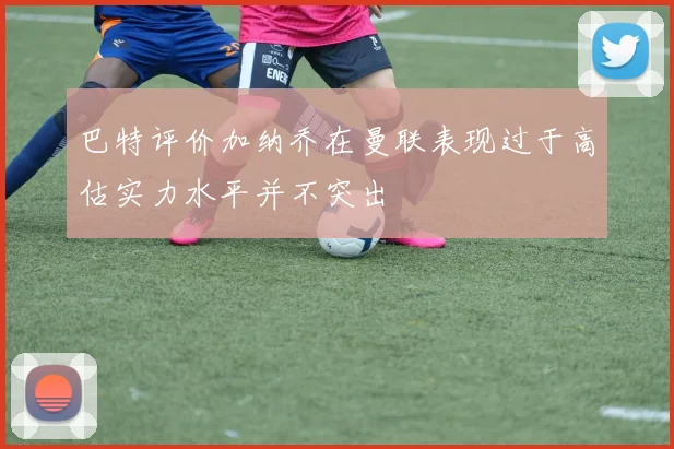 巴特评价加纳乔在曼联表现过于高估实力水平并不突出