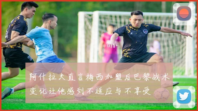 阿什拉夫直言梅西加盟后巴黎战术变化让他感到不适应与不享受
