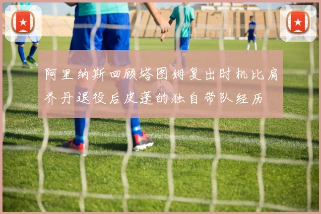 阿里纳斯回顾塔图姆复出时机比肩乔丹退役后皮蓬的独自带队经历