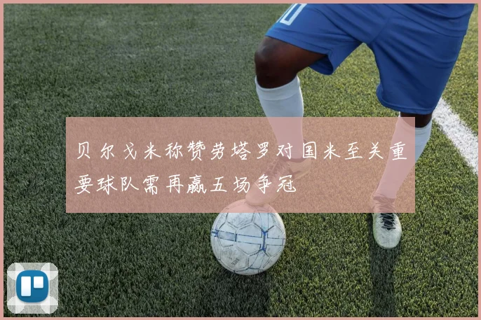 贝尔戈米称赞劳塔罗对国米至关重要球队需再赢五场争冠