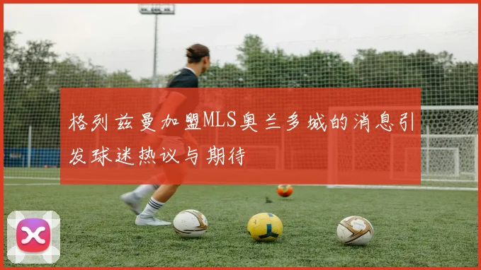 格列兹曼加盟MLS奥兰多城的消息引发球迷热议与期待