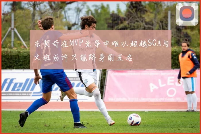 东契奇在MVP竞争中难以超越SGA与文班或许只能跻身前五名