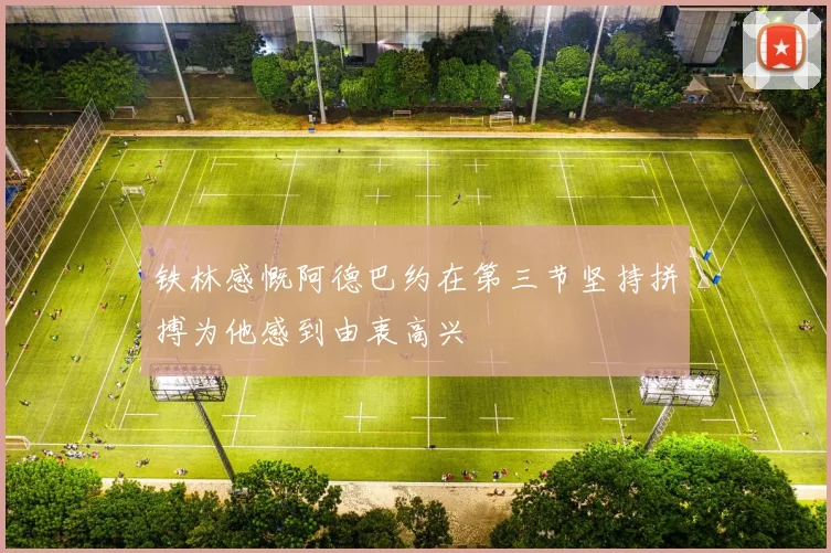 铁林感慨阿德巴约在第三节坚持拼搏为他感到由衷高兴