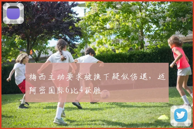 梅西主动要求被换下疑似伤退，迈阿密国际6比4获胜