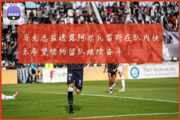 马竞总监透露阿尔瓦雷斯在队内快乐希望续约留队继续奋斗