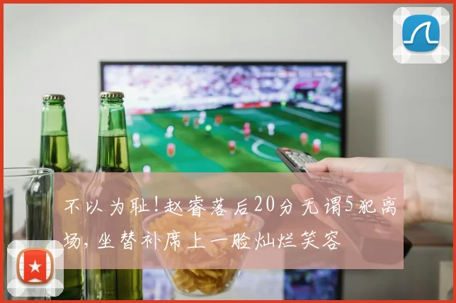 不以为耻!赵睿落后20分无谓5犯离场,坐替补席上一脸灿烂笑容