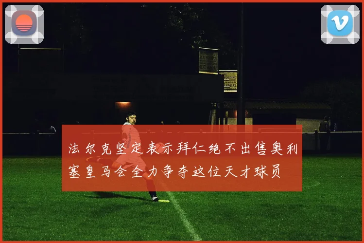 法尔克坚定表示拜仁绝不出售奥利塞皇马会全力争夺这位天才球员