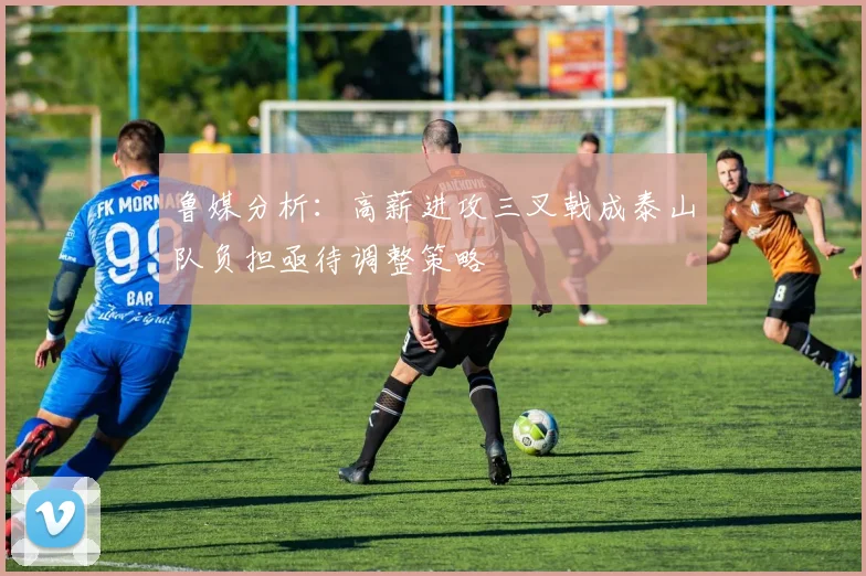 鲁媒分析：高薪进攻三叉戟成泰山队负担亟待调整策略