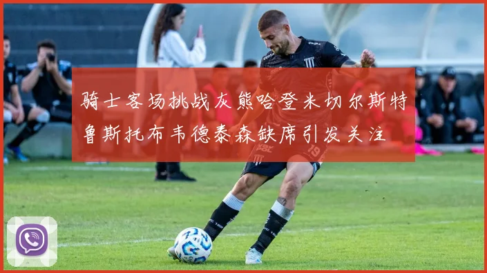 骑士客场挑战灰熊哈登米切尔斯特鲁斯托布韦德泰森缺席引发关注
