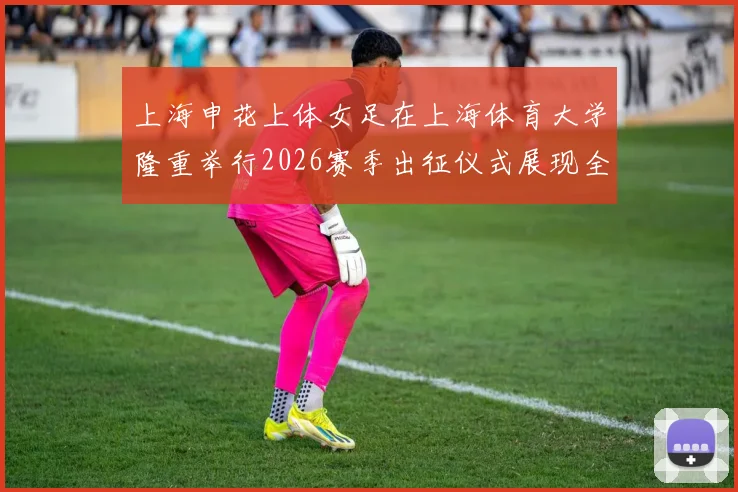 上海申花上体女足在上海体育大学隆重举行2026赛季出征仪式展现全新风貌与决心