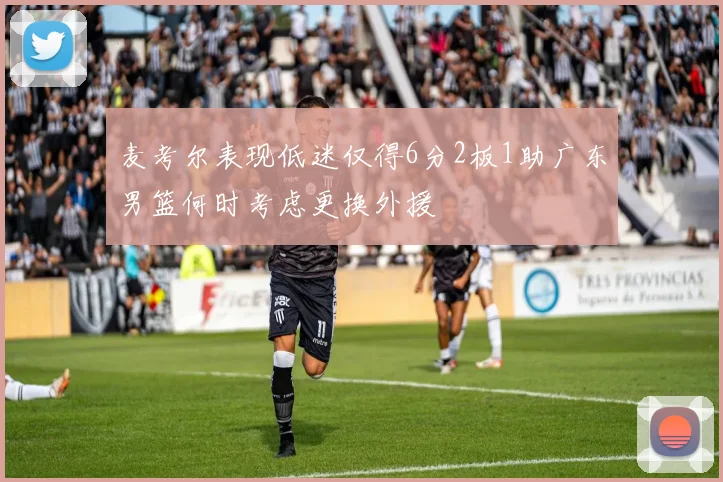 麦考尔表现低迷仅得6分2板1助广东男篮何时考虑更换外援