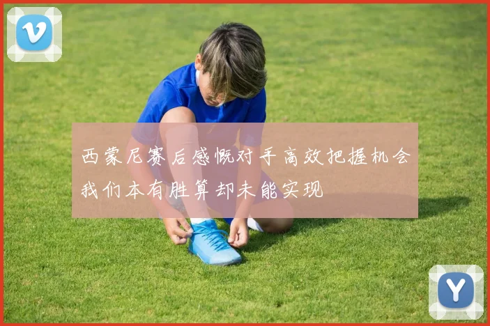 西蒙尼赛后感慨对手高效把握机会我们本有胜算却未能实现