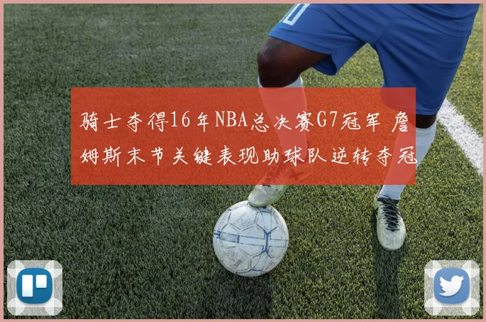 骑士夺得16年NBA总决赛G7冠军 詹姆斯末节关键表现助球队逆转夺冠