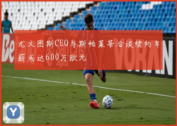 尤文图斯CEO与斯帕莱蒂洽谈续约年薪或达600万欧元