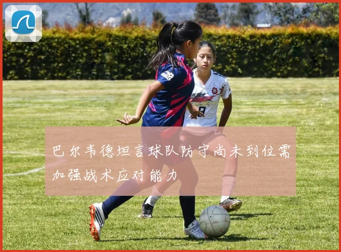 巴尔韦德坦言球队防守尚未到位需加强战术应对能力