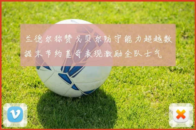 兰德尔称赞戈贝尔防守能力超越数据末节约基奇表现激励全队士气