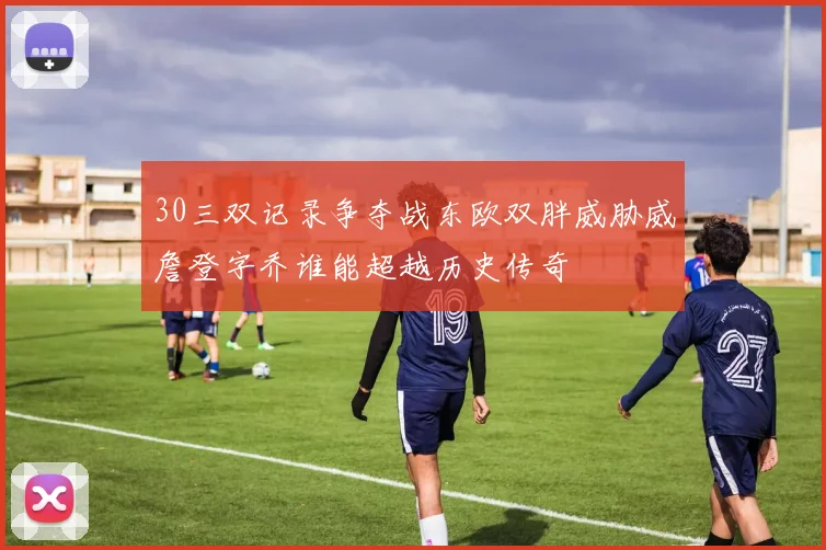 30三双记录争夺战东欧双胖威胁威詹登字乔谁能超越历史传奇