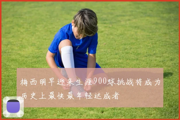 梅西明早迎来生涯900球挑战将成为历史上最快最年轻达成者