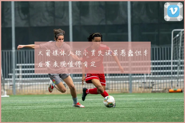 火箭媒体人称小贾失误虽愚蠢但季后赛表现值得肯定