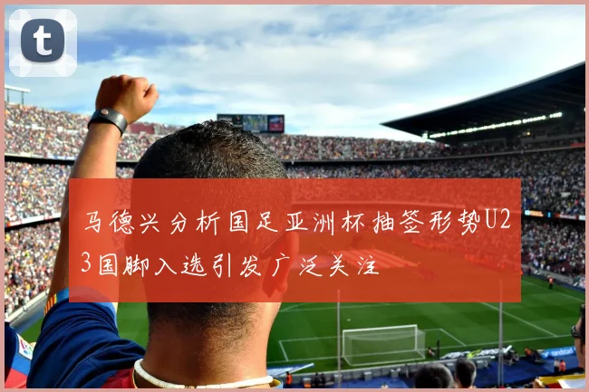 马德兴分析国足亚洲杯抽签形势U23国脚入选引发广泛关注