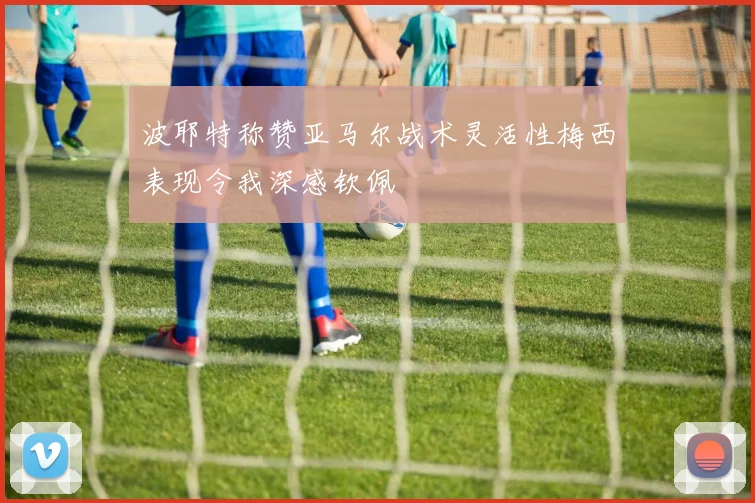 波耶特称赞亚马尔战术灵活性梅西表现令我深感钦佩