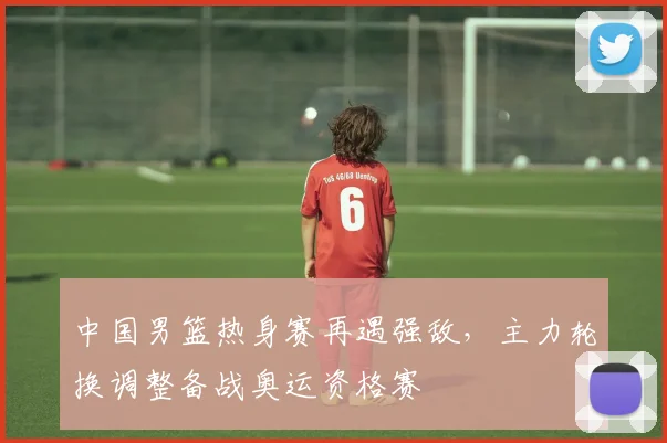 中国男篮热身赛再遇强敌，主力轮换调整备战奥运资格赛