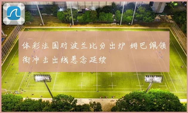 体彩法国对波兰比分出炉 姆巴佩领衔冲击出线悬念延续
