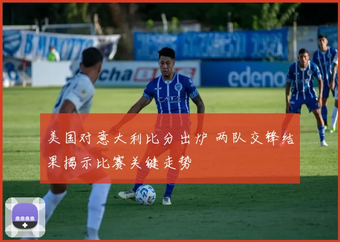 美国对意大利比分出炉 两队交锋结果揭示比赛关键走势