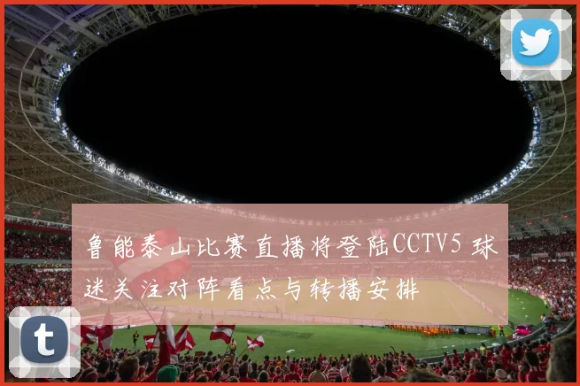 鲁能泰山比赛直播将登陆CCTV5 球迷关注对阵看点与转播安排