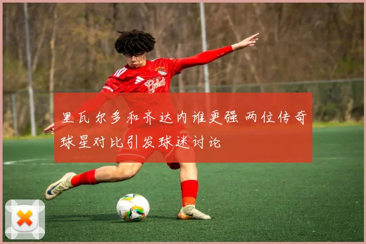 里瓦尔多和齐达内谁更强 两位传奇球星对比引发球迷讨论