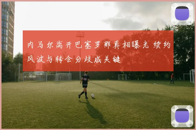 内马尔离开巴塞罗那真相曝光 续约风波与转会分歧成关键