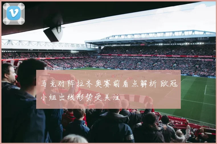 马竞对阵拉齐奥赛前看点解析 欧冠小组出线形势受关注