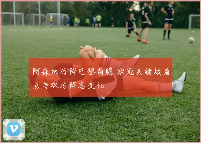 阿森纳对阵巴黎前瞻 欧冠关键战看点与双方阵容变化
