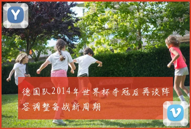 德国队2014年世界杯夺冠后再谈阵容调整备战新周期