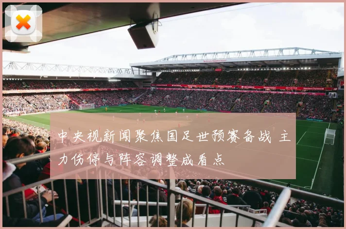 中央视新闻聚焦国足世预赛备战 主力伤停与阵容调整成看点
