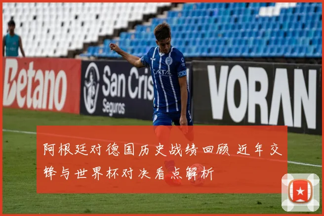 阿根廷对德国历史战绩回顾 近年交锋与世界杯对决看点解析