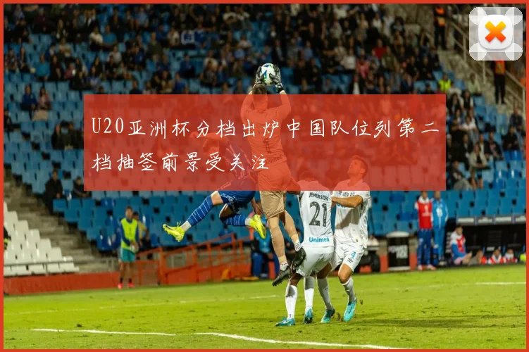 U20亚洲杯分档出炉中国队位列第二档抽签前景受关注