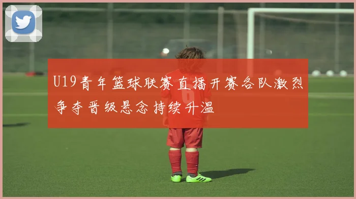 U19青年篮球联赛直播开赛各队激烈争夺晋级悬念持续升温