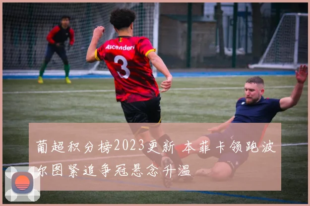 葡超积分榜2023更新 本菲卡领跑波尔图紧追争冠悬念升温