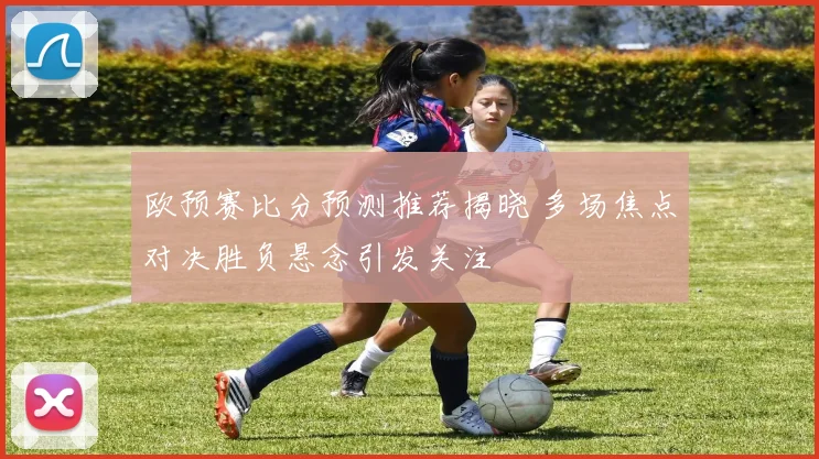 欧预赛比分预测推荐揭晓 多场焦点对决胜负悬念引发关注