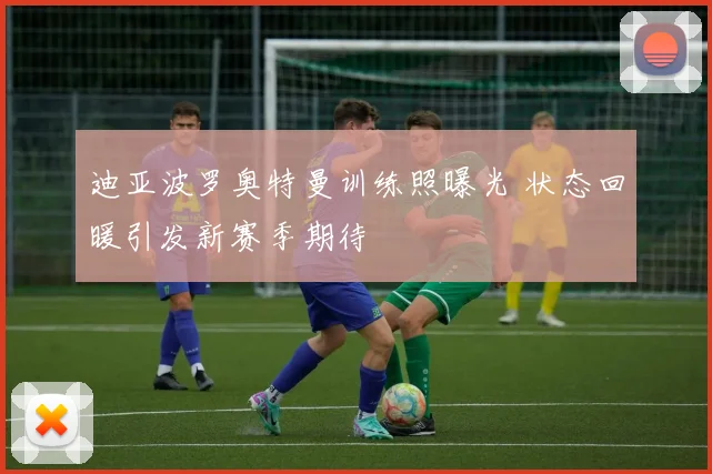 迪亚波罗奥特曼训练照曝光 状态回暖引发新赛季期待